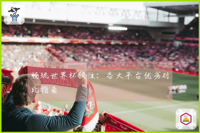 畅玩世界杯投注：各大平台优劣对比指南